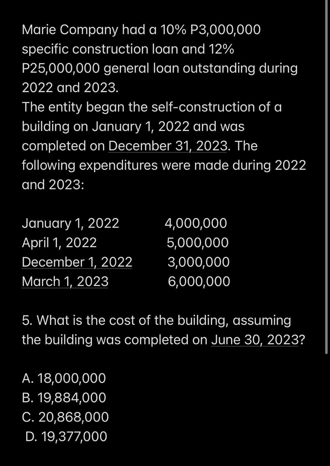 Marie Company had a 10% P3,000,000
specific construction loan and 12%
P25,000,000 general loan outstanding during
2022 and 2023.
The entity began the self-construction of a
building on January 1, 2022 and was
completed on December 31, 2023. The
following expenditures were made during 2022
and 2023:
January 1, 2022
4,000,000
April 1, 2022
5,000,000
December 1, 2022
3,000,000
March 1, 2023
6,000,000
5. What is the cost of the building, assuming
the building was completed on June 30, 2023?
A. 18,000,000
B. 19,884,000
C. 20,868,000
D. 19,377,000
