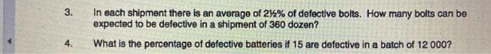 In each shipment there is an average of 2%% of defective bolts. How many bolts can be
expected to be defective in a shipment of 360 dozen?
3.
4.
What is the percentage of defective batteries if 15 are defective in a batch of 12 000?
