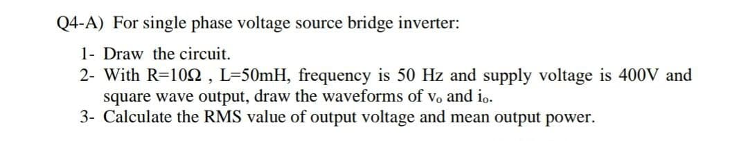 Q4-A) For single phase voltage source bridge inverter:
1- Draw the circuit.
2- With R=10N , L=50mH, frequency is 50 Hz and supply voltage
square wave output, draw the waveforms of vo and io.
3- Calculate the RMS value of output voltage and mean output power.
400V and
