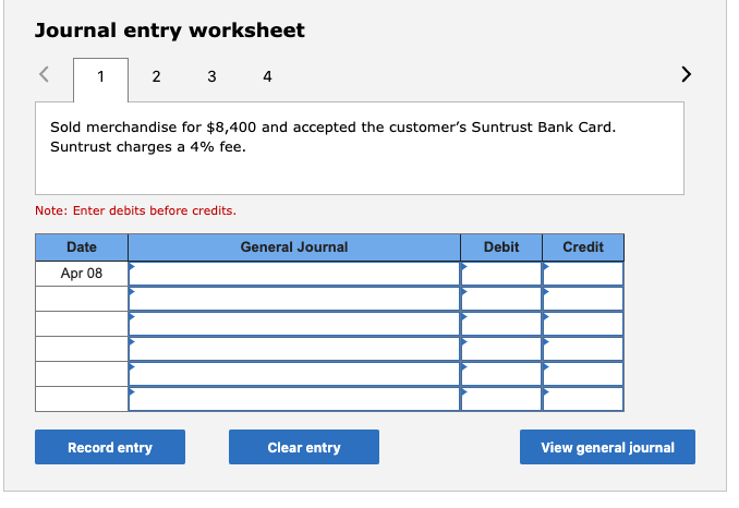 Journal entry worksheet
2
3
4
Sold merchandise for $8,400 and accepted the customer's Suntrust Bank Card.
Suntrust charges a 4% fee.
Note: Enter debits before credits.
Date
General Journal
Debit
Credit
Apr 08
Record entry
Clear entry
View general journal

