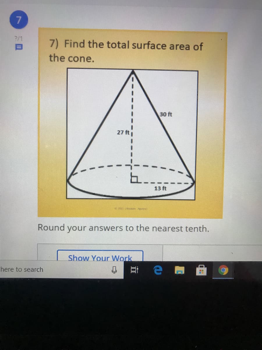 ?/1
7) Find the total surface area of
the cone.
30 ft
27 ft
13 ft
Round your answers to the nearest tenth.
Show Your Work
here to search
