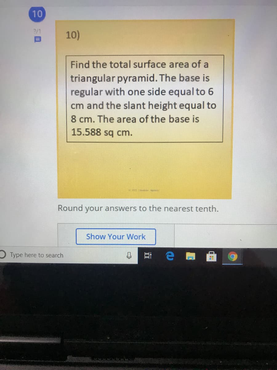 10
?/1
10)
Find the total surface area of a
triangular pyramid. The base is
regular with one side equal to 6
cm and the slant height equal to
8 cm. The area of the base is
15.588 sq cm.
Round your answers to the nearest tenth.
Show Your Work
Type here to search
耳
