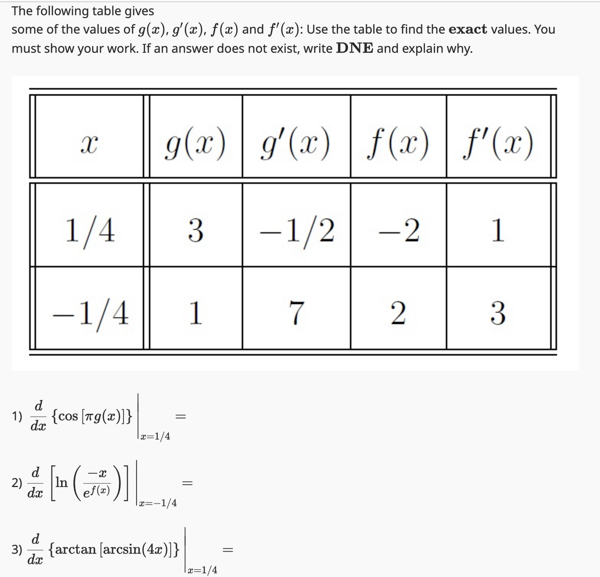 The following table gives
some of the values of g(x), g'(x), ƒ(x) and ƒ'(x): Use the table to find the exact values. You
must show your work. If an answer does not exist, write DNE and explain why.
1)
d
dx
X
1/4
-1/4
{cos [Tg(x)]}
d
2) In
dx
- X
ef(x)
g(x) g'(x) | f(x) | ƒ'(x)
-1/2 -2
|x=1/4
11.
=
x== -1/4
d
3) {arctan [arcsin(4x)]}
dx
3
1
=
|x=1/4
7
2
1
3