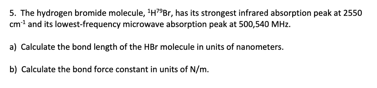 5. The hydrogen bromide molecule, 1H79Br, has its strongest infrared absorption peak at 2550
cm¹ and its lowest-frequency microwave absorption peak at 500,540 MHz.
a) Calculate the bond length of the HBr molecule in units of nanometers.
b) Calculate the bond force constant in units of N/m.