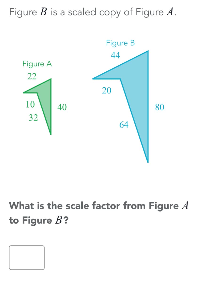 Figure B is a scaled copy of Figure A.
Figure B
44
Figure A
22
20
10
40
80
32
64
What is the scale factor from Figure A
to Figure B?
