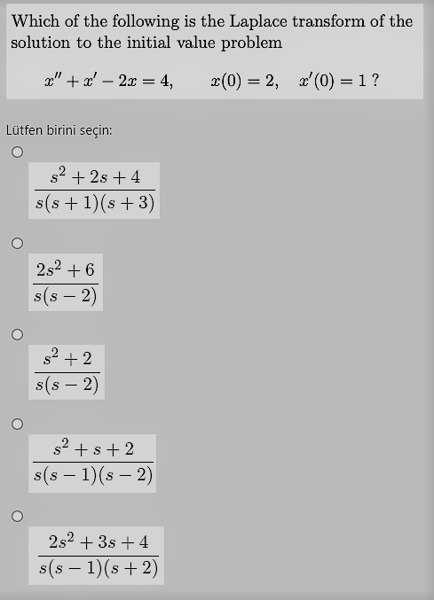Which of the following is the Laplace transform of the
solution to the initial value problem
x" + x' – 2x = 4,
x(0) = 2, x'(0) = 1 ?
Lütfen birini seçin:
s2 + 2s + 4
s(s +1)(s + 3)
2s2 + 6
s(s – 2)
s2 + 2
s(s – 2)
s2 + s+ 2
s(s – 1)(s – 2)
-
2s2 + 3s +4
s(s – 1)(s + 2)
-
