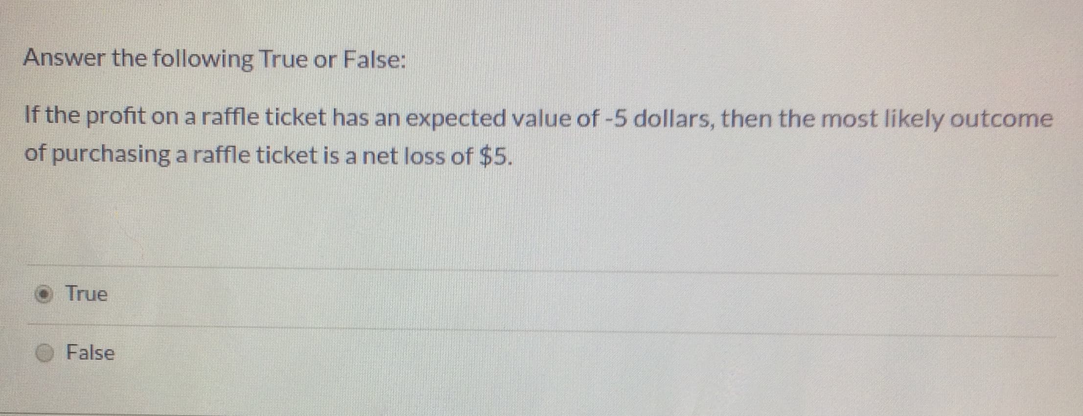 Answer the following True or False:
If the profit on a raffle ticket has an expected value of -5 dollars, then the most likely outcome
of purchasing a raffle ticket is a net loss of $5.
True
False
