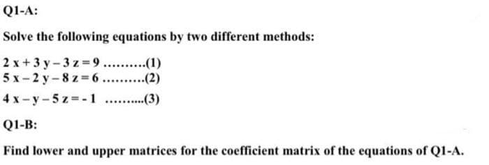 QI-A:
Solve the following equations by two different methods:
2 x + 3 y - 3 z =9. .(1)
5х-2 у-8z36 .........(2)
4 x - y - 5 z = -1 .(3)
QI-B:
Find lower and upper matrices for the coefficient matrix of the equations of Q1-A.
