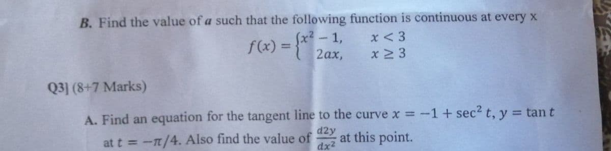 B. Find the value of a such that the following function is continuous at every x
fx? - 1,
2ах,
x < 3
f(x) = }*
%3D
x 2 3
Q3] (8+7 Marks)
A. Find an equation for the tangent line to the curve x -1+ sec2 t, y = tant
d2y
at t = -n/4. Also find the value of
dx2
at this point.
%3D
