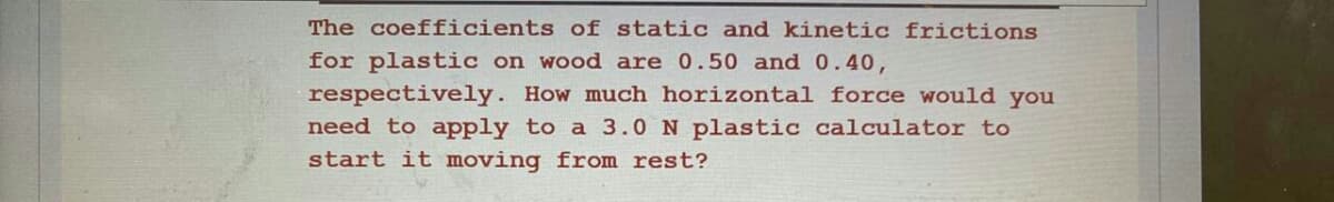 The coefficients of static and kinetic frictions
for plastic on wood are 0.50 and 0.40,
respectively. How much horizontal force would you
need to apply to a 3.0 N plastic calculator to
start it moving from rest?
