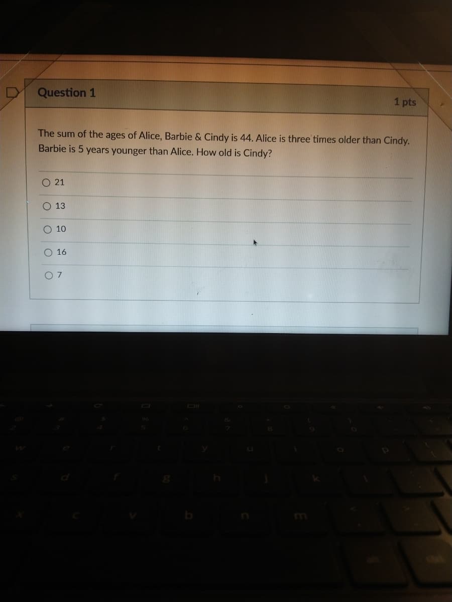 Question 1
1 pts
The sum of the ages of Alice, Barbie & Cindy is 44. Alice is three' times older than Cindy.
Barbie is 5 years younger than Alice. How old is Cindy?
O 21
O 13
O 10
O 16
OI
