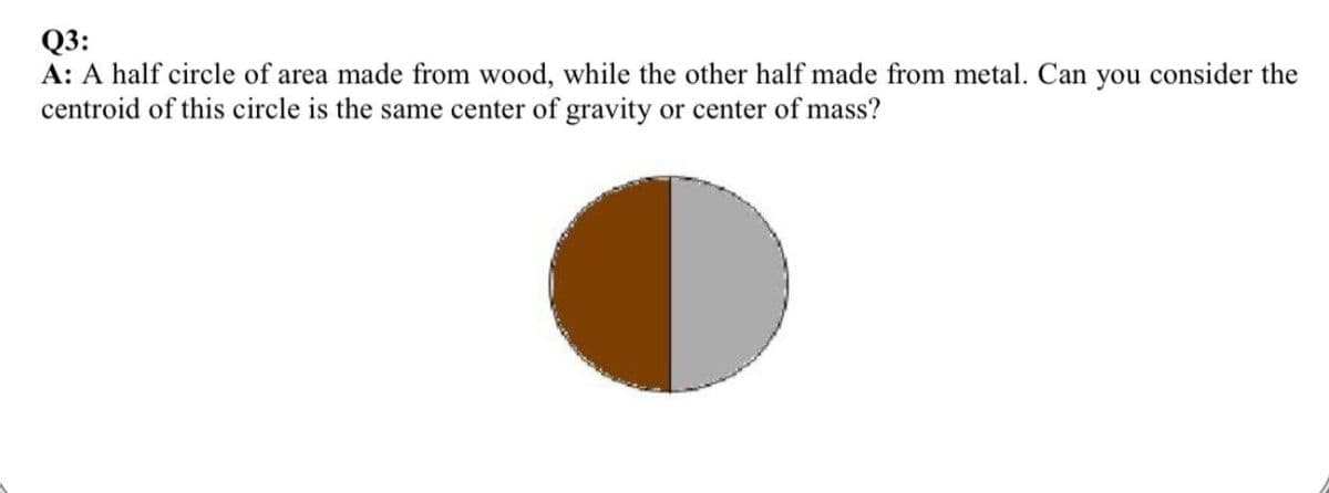 Q3:
A: A half circle of area made from wood, while the other half made from metal. Can you consider the
centroid of this circle is the same center of gravity or center of mass?

