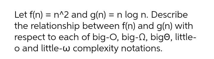 Let f(n) = n^2 and g(n) = n log n. Describe
the relationship between f(n) and g(n) with
respect to each of big-O, big-n, bigo, little-
o and little-w complexity notations.
