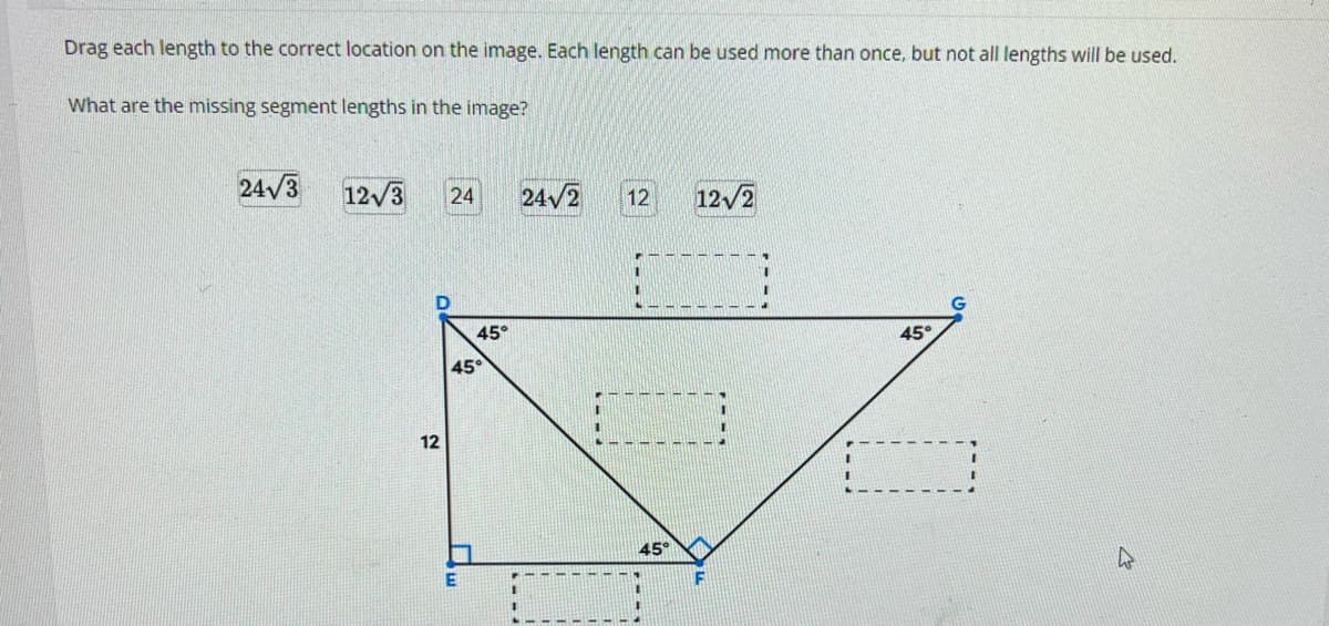 Drag each length to the correct location on the image. Each length can be used more than once, but not all lengths will be used.
What are the missing segment lengths in the image?
24√3 12√3 24 24√2 12
12
45°
45°
45°
12√2
45°