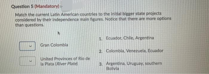 Question 5 (Mandatory) (-
Match the current Latin American countries to the initial bigger state projects
considered by their independence main figures. Notice that there are more options
than questions.
1. Ecuador, Chile, Argentina
Gran Colombia
2. Colombia, Venezuela, Ecuador
United Provinces of Rio de
la Plata (River Plate)
3. Argentina, Uruguay, southern
Bolivia
