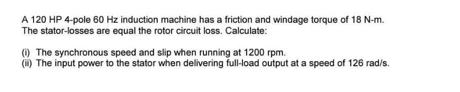 A 120 HP 4-pole 60 Hz induction machine has a friction and windage torque of 18 N-m.
The stator-losses are equal the rotor circuit loss. Calculate:
(i) The synchronous speed and slip when running at 1200 rpm.
(ii) The input power to the stator when delivering full-load output at a speed of 126 rad/s.
