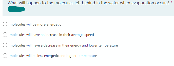*
What will happen to the molecules left behind in the water when evaporation occurs?
molecules will be more energetic
molecules will have an increase in their average speed
molecules will have a decrease in their energy and lower temperature
molecules will be less energetic and higher temperature