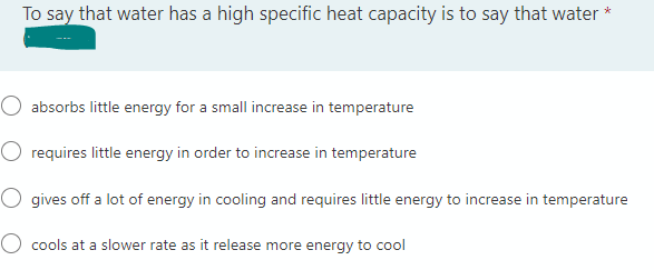 To say that water has a high specific heat capacity is to say that water *
absorbs little energy for a small increase in temperature
requires little energy in order to increase in temperature
O gives off a lot of energy in cooling and requires little energy to increase in temperature
O cools at a slower rate as it release more energy to cool