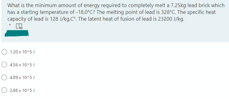 What is the minimum amount of energy required to completely melt a 7.25kg lead brick which
has a starting temperature of -18.0°C? The melting point of lead is 328°C. The specific heat
capacity of lead is 128 J/kg.Cº. The latent heat of fusion of lead is 23200 J/kg.
1.20 x 10^5 J
4.56 x 10^5 J
4.89 x 10^5 J
2.88 x 10^5 J