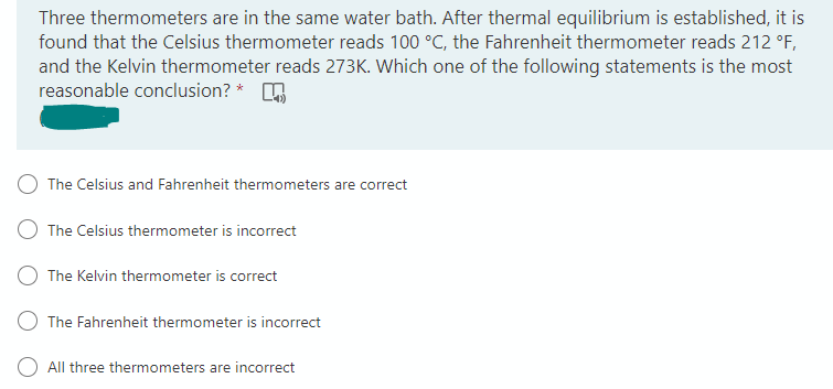Three thermometers are in the same water bath. After thermal equilibrium is established, it is
found that the Celsius thermometer reads 100 °C, the Fahrenheit thermometer reads 212 °F,
and the Kelvin thermometer reads 273K. Which one of the following statements is the most
reasonable conclusion? *
The Celsius and Fahrenheit thermometers are correct
The Celsius thermometer is incorrect
The Kelvin thermometer is correct
The Fahrenheit thermometer is incorrect
All three thermometers are incorrect