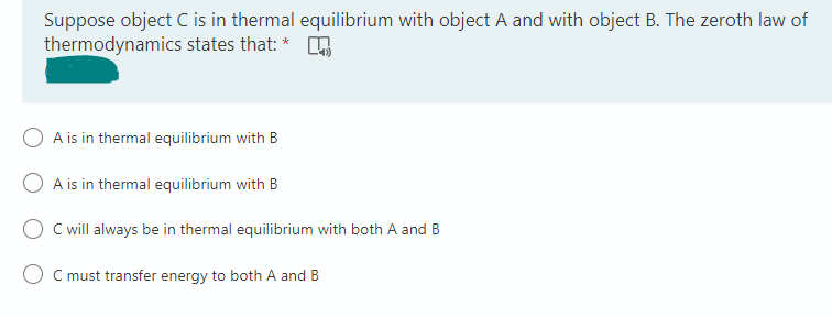 Suppose object C is in thermal equilibrium with object A and with object B. The zeroth law of
thermodynamics states that: *
A is in thermal equilibrium with B
O A is in thermal equilibrium with B
C will always be in thermal equilibrium with both A and B
C must transfer energy to both A and B