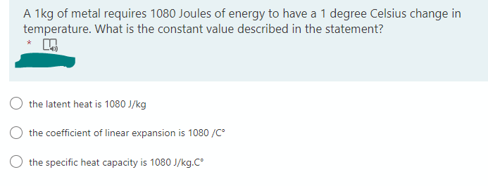 A 1kg of metal requires 1080 Joules of energy to have a 1 degree Celsius change in
temperature. What is the constant value described in the statement?
*
the latent heat is 1080 J/kg
the coefficient of linear expansion is 1080 /C²
O the specific heat capacity is 1080 J/kg.Cº