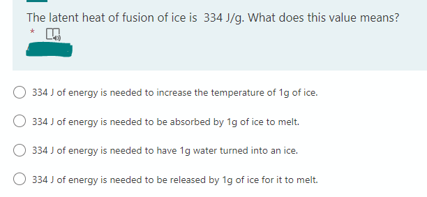 The latent heat of fusion of ice is 334 J/g. What does this value means?
*
334 J of energy is needed to increase the temperature of 1g of ice.
334 J of energy is needed to be absorbed by 1g of ice to melt.
334 J of energy is needed to have 1g water turned into an ice.
334 J of energy is needed to be released by 1g of ice for it to melt.