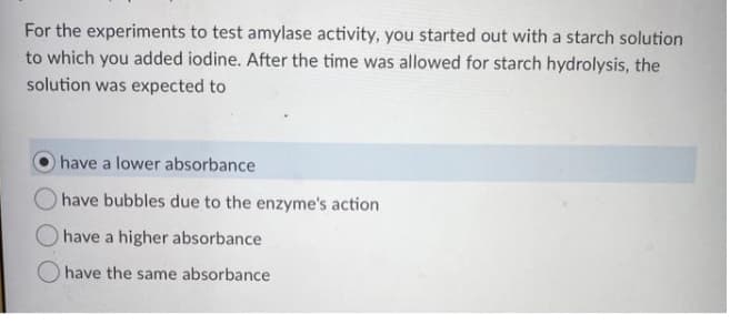 For the experiments to test amylase activity, you started out with a starch solution
to which you added iodine. After the time was allowed for starch hydrolysis, the
solution was expected to
O have a lower absorbance
O have bubbles due to the enzyme's action
have a higher absorbance
O have the same absorbance
