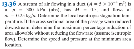 13.36 A stream of air flowing in a duct (A = 5 x 10-4 m²) is
at p = 300 kPa (abs), has M = 0.5, and flows at
m = 0.25 kg/s. Determine the local isentropic stagnation tem-
perature. If the cross-sectional area of the passage were reduced
downstream, determine the maximum percentage reduction of
area allowable without reducing the flow rate (assume isentropic
flow). Determine the speed and pressure at the minimum area
location.