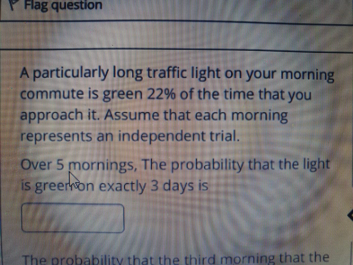 YHag question
A particularly long traffic light on your morning
commute is green 22% of the time that you
approach it. Assume that cach morning
represents an independent trial.
Over 5 mornings, The probability that the light
Is greer on exactly 3 days is
The probability that
the third morning that the
