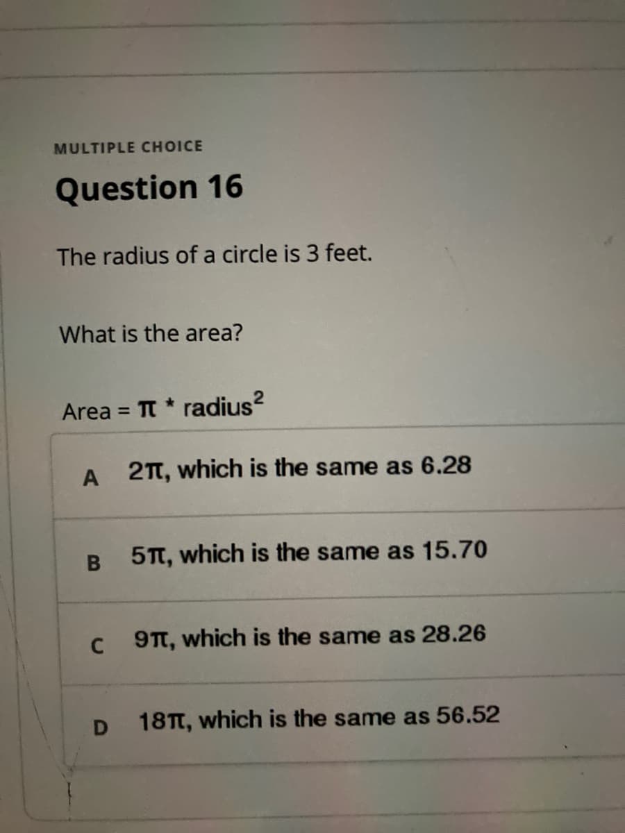 MULTIPLE CHOICE
Question 16
The radius of a circle is 3 feet.
What is the area?
Area = T * radius?
%3D
A 2TT, which is the same as 6.28
5T, which is the same as 15.70
9TT, which is the same as 28.26
18T, which is the same as 56.52
