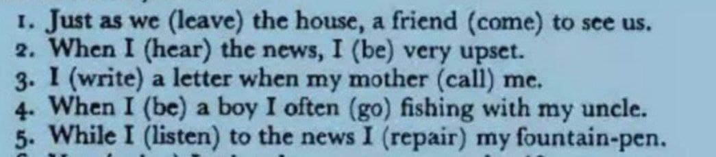 I. Just as we (leave) the house, a friend (come) to see us.
2. When I (hear) the news, I (be) very upset.
3. I (write) a letter when my mother (call) me.
4. When I (be) a boy I often (go) fishing with my uncle.
5. While I (listen) to the news I (repair) my fountain-pen.
