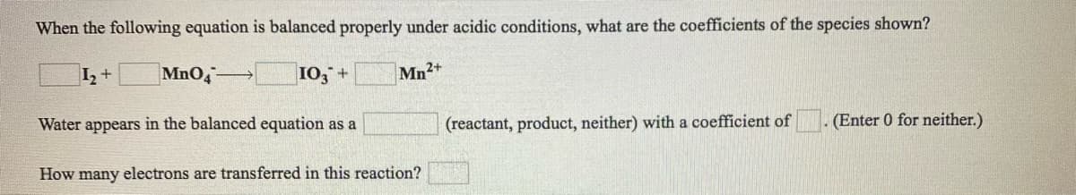 When the following equation is balanced properly under acidic conditions, what are the coefficients of the species shown?
I,+
MnO4
10, +
Mn2+
Water appears in the balanced equation as a
(reactant, product, neither) with a coefficient of
(Enter 0 for neither.)
How many electrons are transferred in this reaction?
