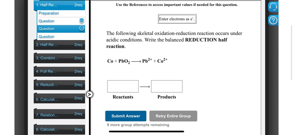 1. Half Re...
2req
Use the References to access important values if needed for this question.
Preparation
Enter electrons as e"
Question
Question
The following skeletal oxidation-reduction reaction occurs under
acidic conditions. Write the balanced REDUCTION half
Question
2. Half Re...
2req
reaction.
3. Combini...
2req
Co + PbO, - → Pb2+ + Co²+
4. Full Re...
2req
5. Reducti...
2req
2req
Reactants
Products
6. Calculat...
7. Relation...
2req
Submit Answer
Retry Entire Group
9 more group attempts remaining
8. Calculat..
2req
