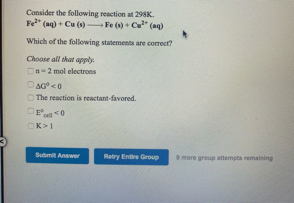 Consider the following reaction at 298K.
Fe (aq) + Cu (s)
> Fe (s) + Cu" (aq)
Which of the following statements are correct?
Choose all that apply.
n 3=
2 mol electrons
AG° <0
The reaction is reactant-favored.
OE°.
cell 0
Κ
Submit Answer
Retry Entire Group
9 more group attempts remalning
