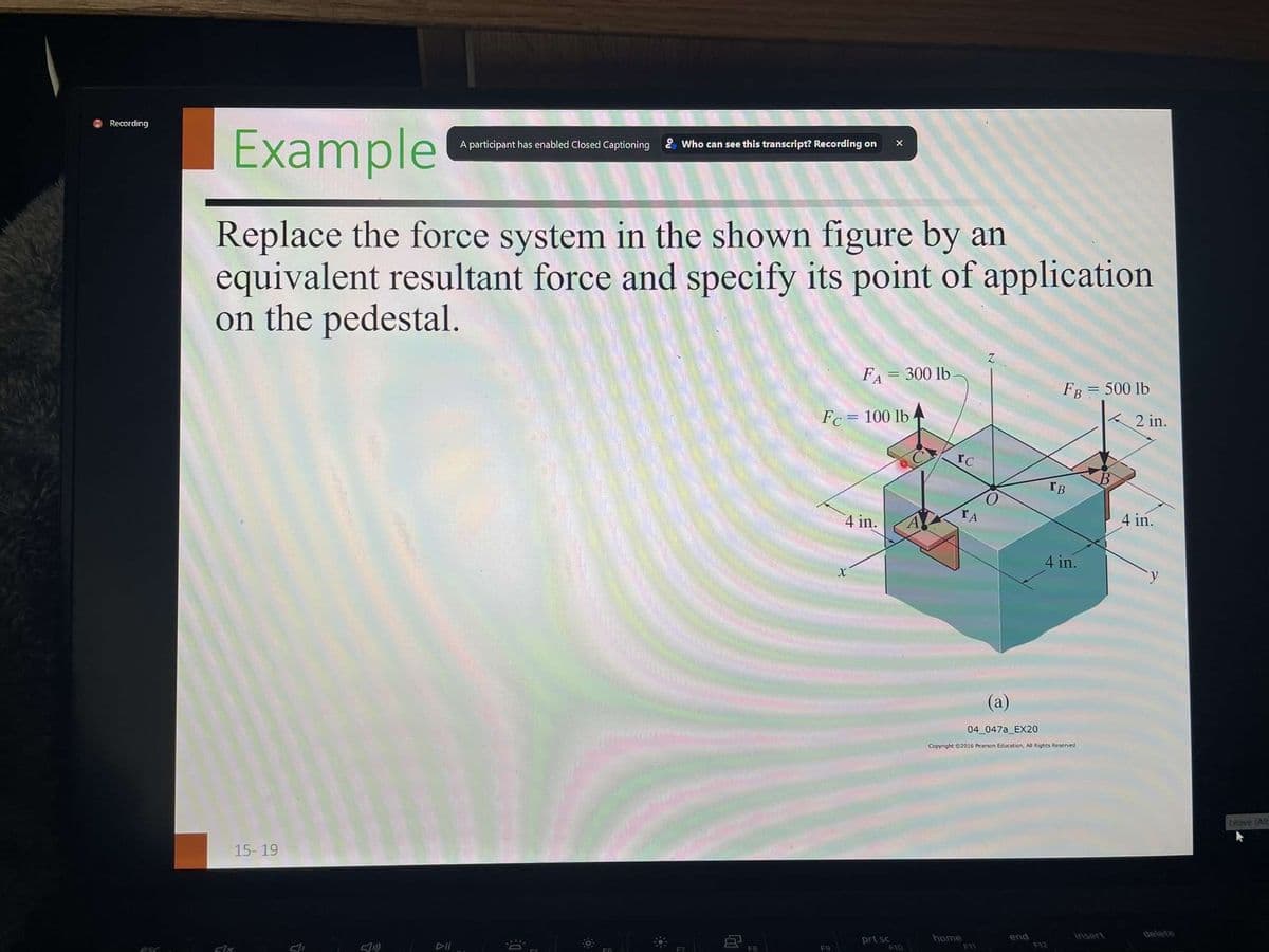 Recording
esc
Example
Replace the force system in the shown figure by an
equivalent resultant force and specify its point of application
on the pedestal.
Fax
15-19
A participant has enabled Closed Captioning & Who can see this transcript? Recording on X
M
F8
Fc= 100 lb.
F9
FA = 300 lb.
4 in.
X
prt sc
F10
IC
ΤΑ
home
Z
FI
FB = 500 lb
(a)
04_047a_EX20
Copyright ©2016 Pearson Education, All Rights Reserved
end
IB
4 in.
insert
2 in.
4 in.
delete
Leave (Alt