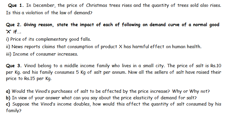 Que 1. In December, the price of Christmas trees rises and the quantity of trees sold also rises.
Is this a violation of the law of demand?
Que 2. Giving reason, state the impact of each of following on demand curve of a normal good
'x' if..
) Price of its complementary good falls.
iNews reports claims that consumption of product X has harmful effect on human health.
ii) Income of consumer increases.
Que 3. Vinod belong to a middle income family who lives in a small city. The price of salt is Rs.10
per Kg. and his family
price to Rs.15 per Kg.
consumes 5 Kg of salt per annum. Now all the sellers of salt have raised their
a) Would the Vinod's purchases of salt to be affected by the price increase? Why or Why not?
b) In view of your answer what can you say about the price elasticity of demand for salt?
c) Suppose the Vinod's income doubles, how would this affect the quantity of salt consumed by his
family?
