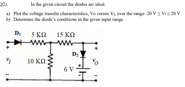 Q2)
In the given circuit the diodes are ideal.
a) Plot the voltage transfer characteristics, Vo versus Vi, over the range -20 V<Vi< 20 V.
b) Determine the diode's conditions in the given input range.
D1
5 ΚΩ
15 KQ
D2
10 ΚΩ
6 V

