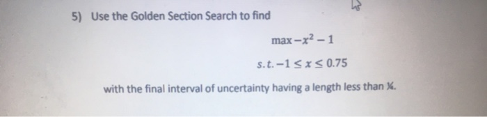 Use the Golden Section Search to find
max-x2 – 1
s.t.-1<x<0.75
with the final interval of uncertainty having a length less than %.
