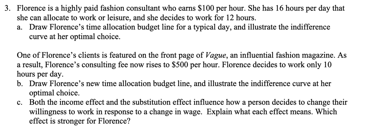 3. Florence is a highly paid fashion consultant who earns $100 per hour. She has 16 hours per day that
she can allocate to work or leisure, and she decides to work for 12 hours.
a. Draw Florence's time allocation budget line for a typical day, and illustrate the indifference
curve at her optimal choice.
One of Florence's clients is featured on the front page of Vague, an influential fashion magazine. As
a result, Florence's consulting fee now rises to $500 per hour. Florence decides to work only 10
hours per day.
b. Draw Florence's new time allocation budget line, and illustrate the indifference curve at her
optimal choice.
c. Both the income effect and the substitution effect influence how a person decides to change their
willingness to work in response to a change in wage. Explain what each effect means. Which
effect is stronger for Florence?

