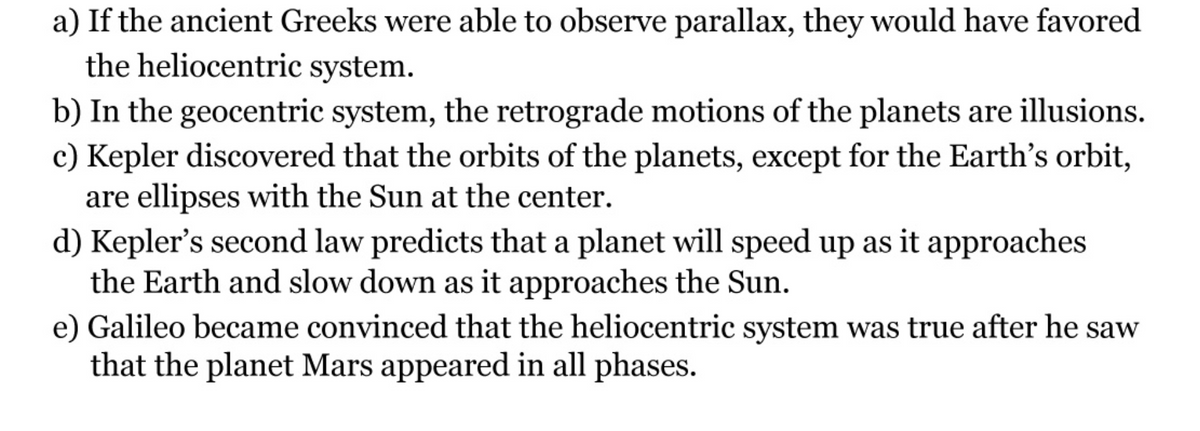 a) If the ancient Greeks were able to observe parallax, they would have favored
the heliocentric system.
b) In the geocentric system, the retrograde motions of the planets are illusions.
c) Kepler discovered that the orbits of the planets, except for the Earth's orbit,
are ellipses with the Sun at the center.
d) Kepler's second law predicts that a planet will speed up as it approaches
the Earth and slow down as it approaches the Sun.
e) Galileo became convinced that the heliocentric system was true after he saw
that the planet Mars appeared in all phases.
