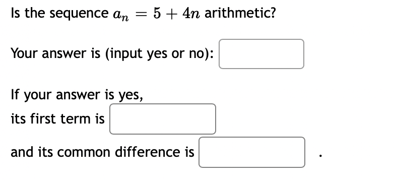Is the sequence an = 5 + 4n arithmetic?
Your answer is (input yes or no):
If your answer is yes,
its first term is
and its common difference is
