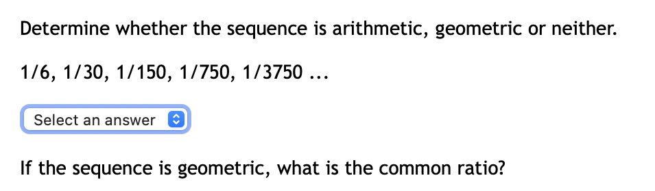 Determine whether the sequence is arithmetic, geometric or neither.
1/6, 1/30, 1/150, 1/750, 1/3750 ...
Select an answer O
If the sequence is geometric, what is the common ratio?
