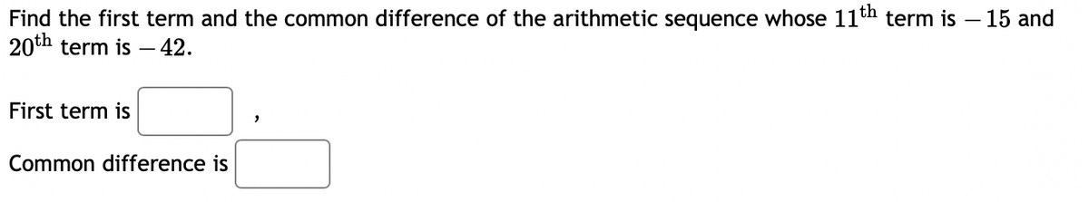 Find the first term and the common difference of the arithmetic sequence whose 11th term is – 15 and
20th term is – 42.
First term is
Common difference is
