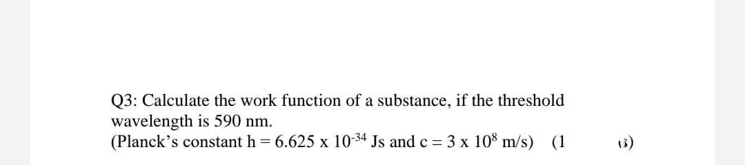 Q3: Calculate the work function of a substance, if the threshold
wavelength is 590 nm.
(Planck's constant h = 6.625 x 10-34 Js and c = 3 x 108 m/s) (1
3)
