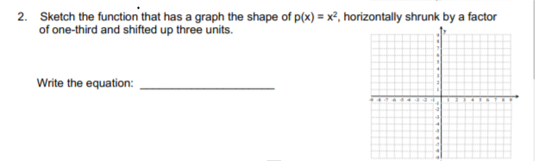 Sketch the function that has a graph the shape of p(x) = x², horizontally shrunk by a factor
of one-third and shifted up three units.
Write the equation:
-7
