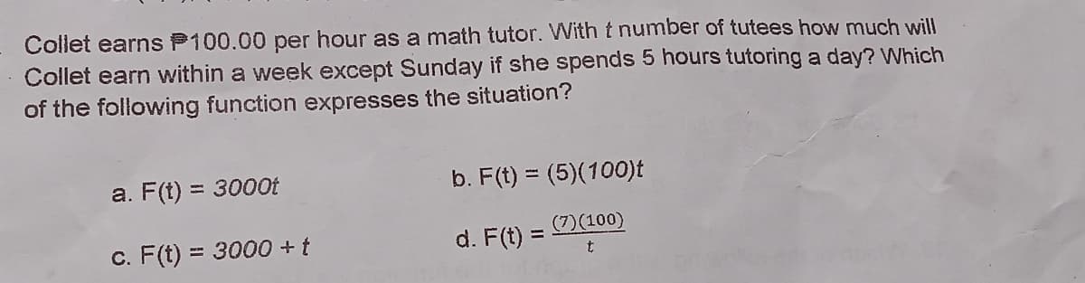 Collet earns P100.00 per hour as a math tutor. With t number of tutees how much will
Collet earn within a week except Sunday if she spends 5 hours tutoring a day? Which
of the following function expresses the situation?
a. F(t) = 3000t
b. F(t) = (5)(100)t
%3D
c. F(t) = 3000 +t
d. F(t) = D(100)
%3D
