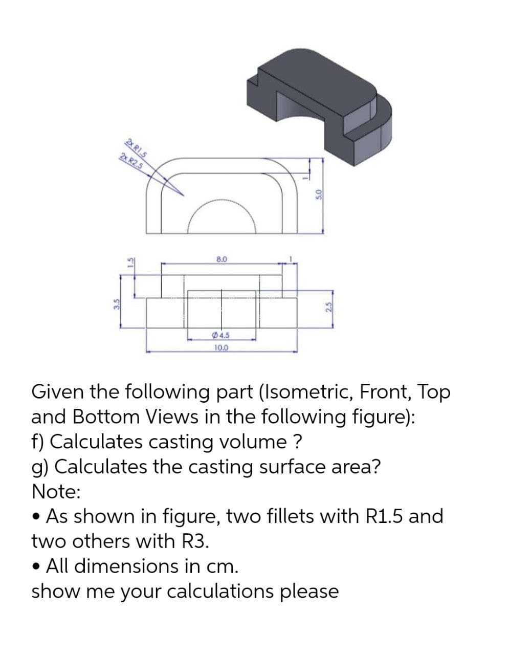 2x R1.5
2x R2.5
8.0
04.5
10.0
Given the following part (Isometric, Front, Top
and Bottom Views in the following figure):
f) Calculates casting volume ?
g) Calculates the casting surface area?
Note:
• As shown in figure, two fillets with R1.5 and
two others with R3.
• All dimensions in cm.
show me your calculations please
