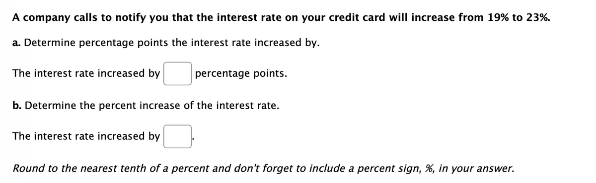 A company calls to notify you that the interest rate on your credit card will increase from 19% to 23%.
a. Determine percentage points the interest rate increased by.
The interest rate increased by
percentage points.
b. Determine the percent increase of the interest rate.
The interest rate increased by
Round to the nearest tenth of a percent and don't forget to include a percent sign, %, in your answer.