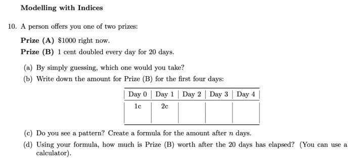 Modelling with Indices
10. A person offers you one of two prizes:
Prize (A) $1000 right now.
Prize (B) 1 cent doubled every day for 20 days.
(a) By simply guessing, which one would you take?
(b) Write down the amount for Prize (B) for the first four days:
Day 0 Day 1 Day 2 Day 3 | Day 4
1c
2c
(c) Do you see a pattern? Create a formula for the amount after n days.
(d) Using your formula, how much is Prize (B) worth after the 20 days has elapsed? (You can use a
calculator).
